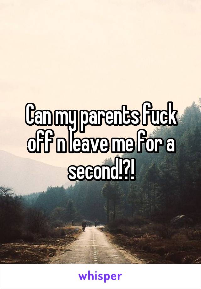 Can my parents fuck off n leave me for a second!?!
