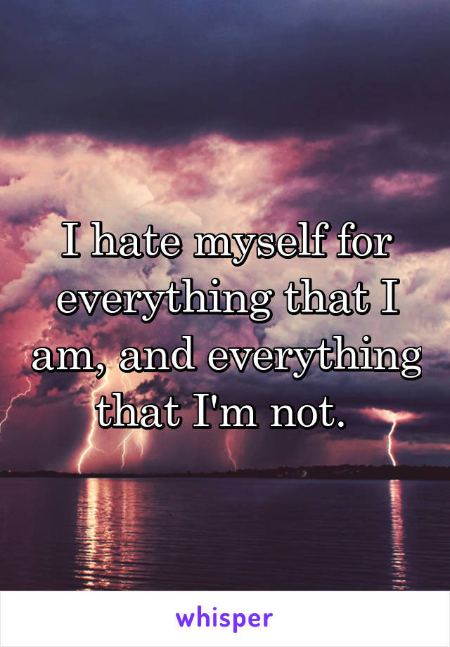 I hate myself for everything that I am, and everything that I'm not. 