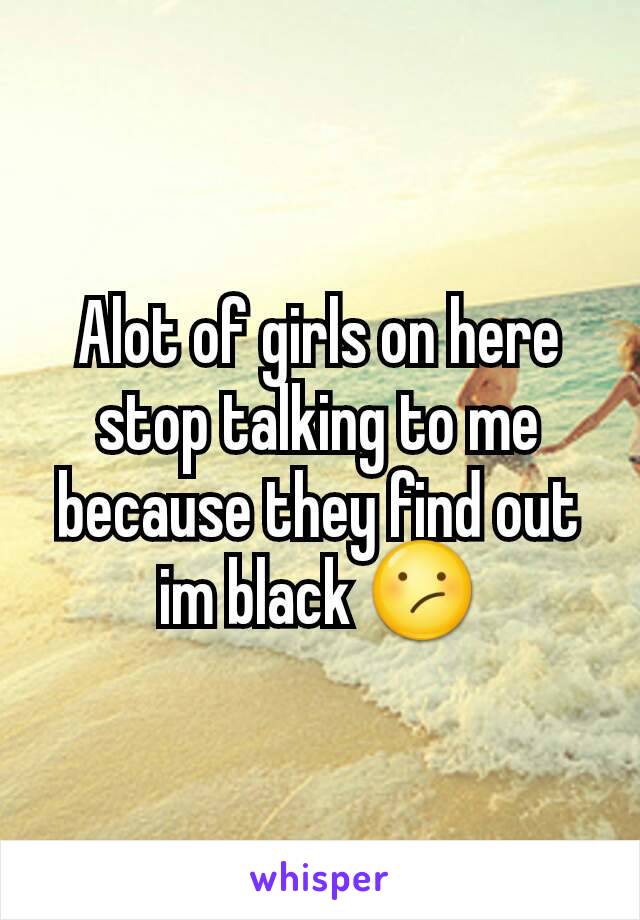 Alot of girls on here stop talking to me because they find out im black 😕