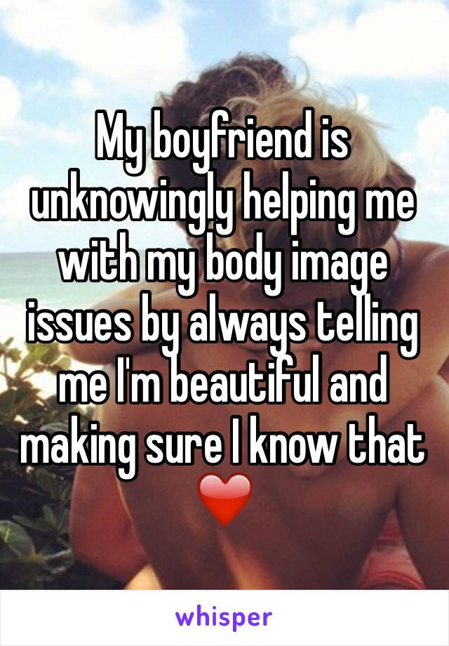 My boyfriend is unknowingly helping me with my body image issues by always telling me I'm beautiful and making sure I know that ❤️️
