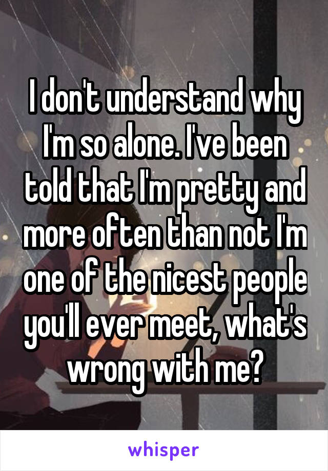 I don't understand why I'm so alone. I've been told that I'm pretty and more often than not I'm one of the nicest people you'll ever meet, what's wrong with me?