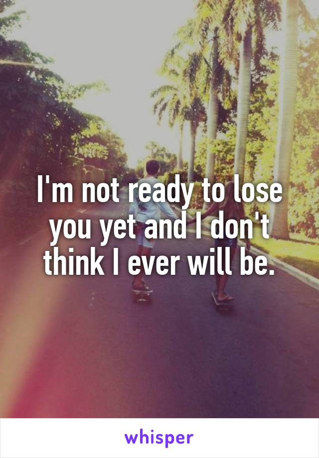 I'm not ready to lose you yet and I don't think I ever will be.