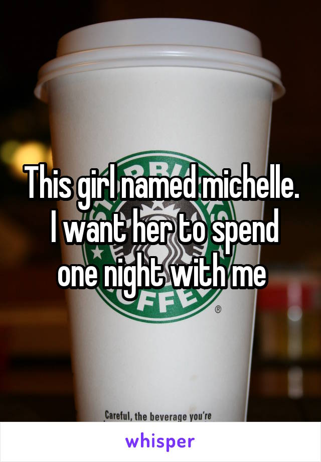 This girl named michelle.  I want her to spend one night with me