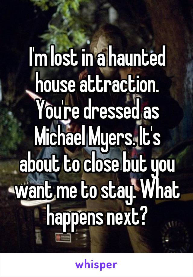 I'm lost in a haunted house attraction. You're dressed as Michael Myers. It's about to close but you want me to stay. What happens next?