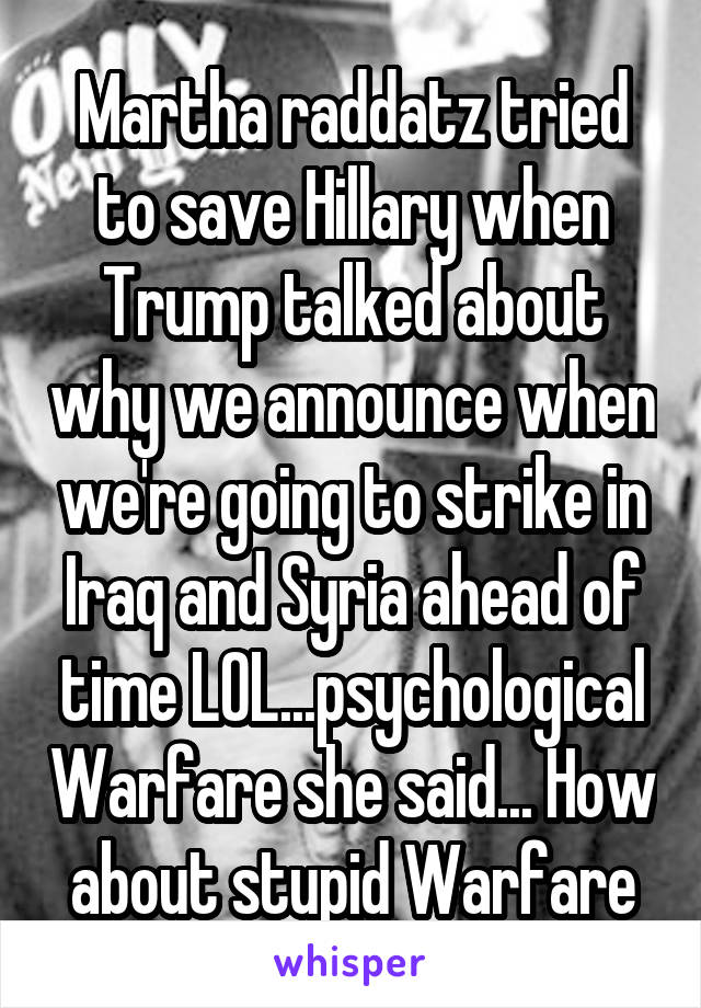 Martha raddatz tried to save Hillary when Trump talked about why we announce when we're going to strike in Iraq and Syria ahead of time LOL...psychological Warfare she said... How about stupid Warfare