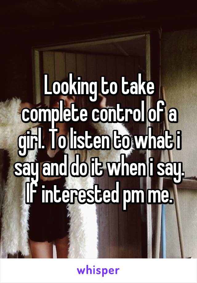 Looking to take complete control of a girl. To listen to what i say and do it when i say. If interested pm me.