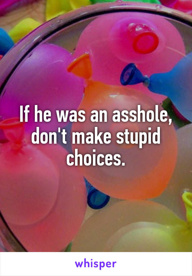 If he was an asshole, don't make stupid choices.