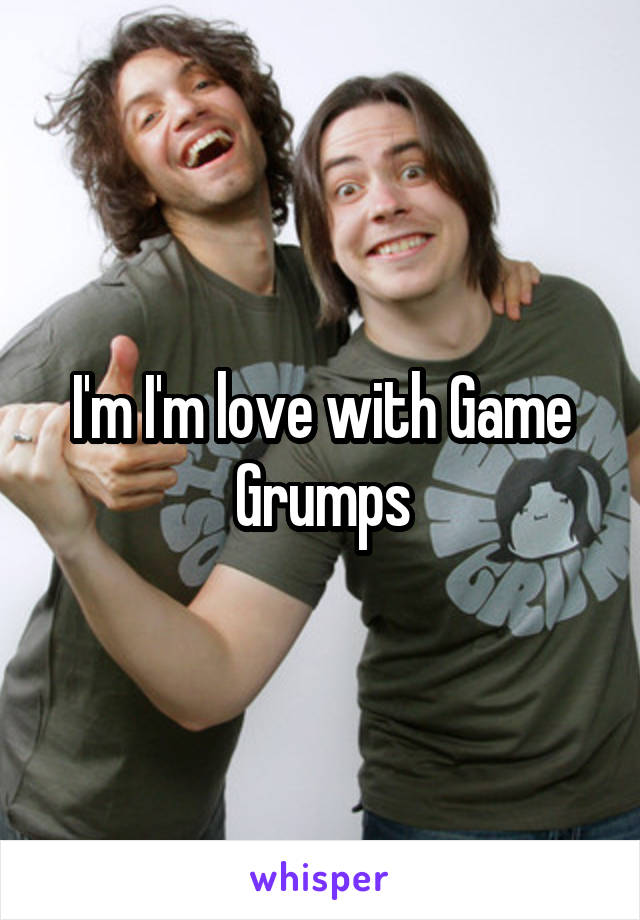 I'm I'm love with Game Grumps