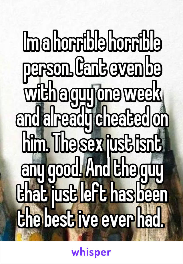 Im a horrible horrible person. Cant even be with a guy one week and already cheated on him. The sex just isnt any good. And the guy that just left has been the best ive ever had. 