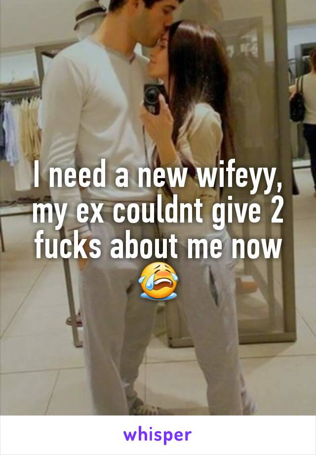 I need a new wifeyy, my ex couldnt give 2 fucks about me now😭