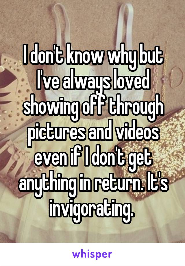 I don't know why but I've always loved showing off through pictures and videos even if I don't get anything in return. It's invigorating. 