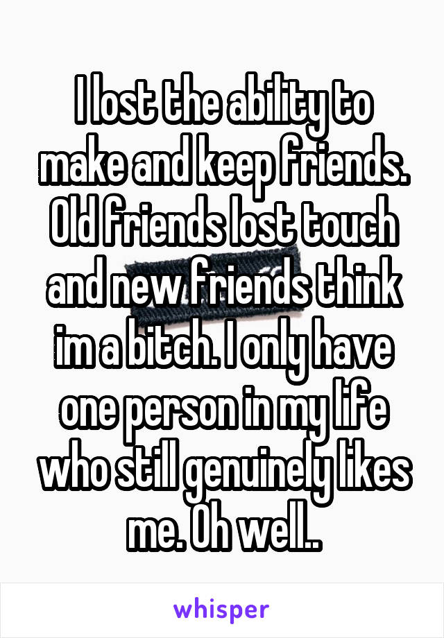 I lost the ability to make and keep friends. Old friends lost touch and new friends think im a bitch. I only have one person in my life who still genuinely likes me. Oh well..