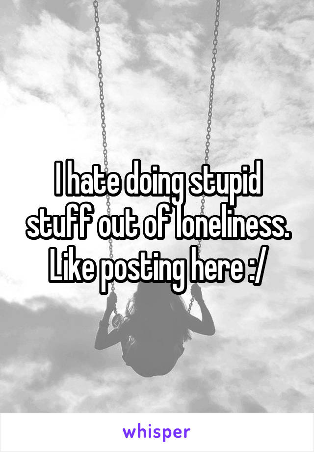 I hate doing stupid stuff out of loneliness.
Like posting here :/