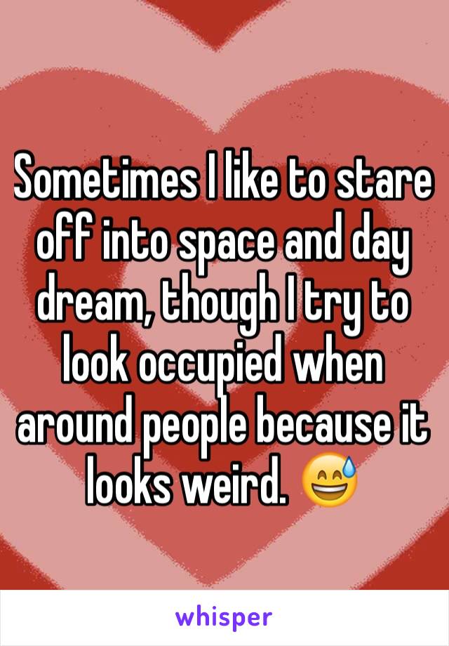 Sometimes I like to stare off into space and day dream, though I try to look occupied when around people because it looks weird. 😅