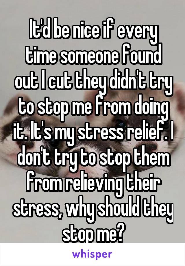 It'd be nice if every time someone found out I cut they didn't try to stop me from doing it. It's my stress relief. I don't try to stop them from relieving their stress, why should they stop me?