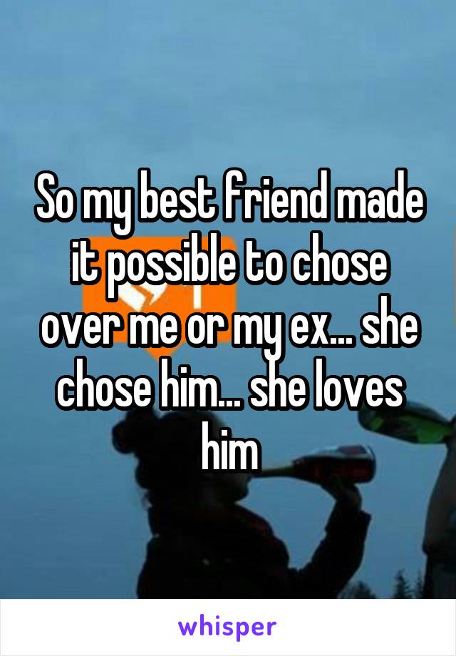 So my best friend made it possible to chose over me or my ex... she chose him... she loves him