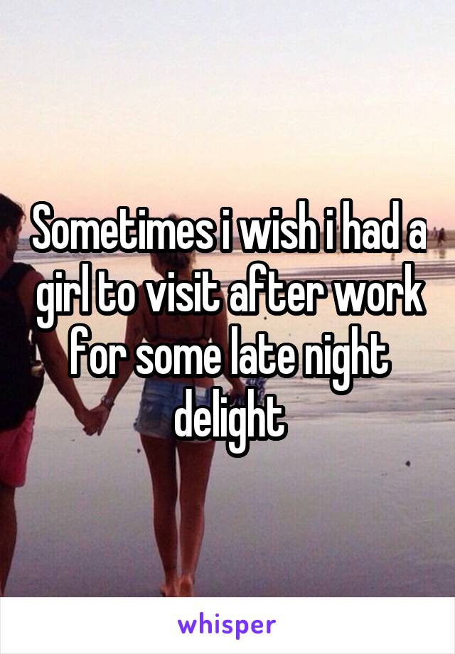 Sometimes i wish i had a girl to visit after work for some late night delight