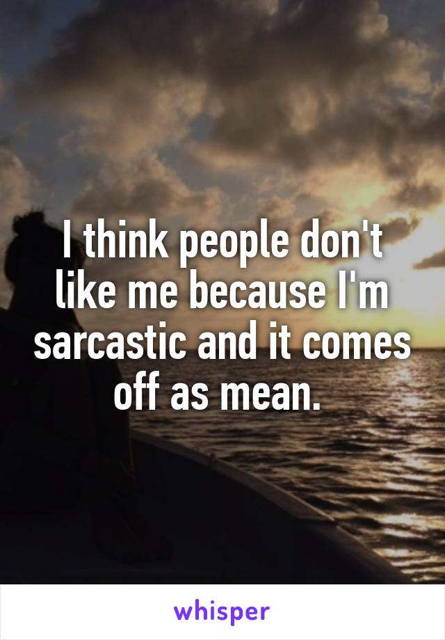 I think people don't like me because I'm sarcastic and it comes off as mean. 