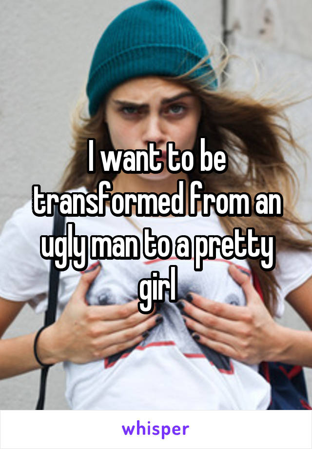 I want to be transformed from an ugly man to a pretty girl