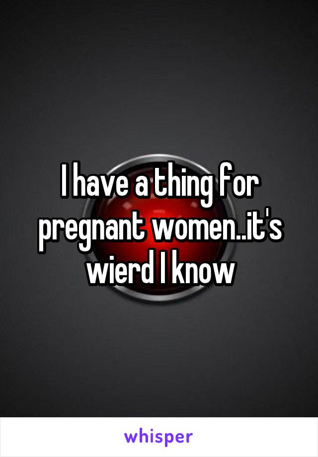 I have a thing for pregnant women..it's wierd I know