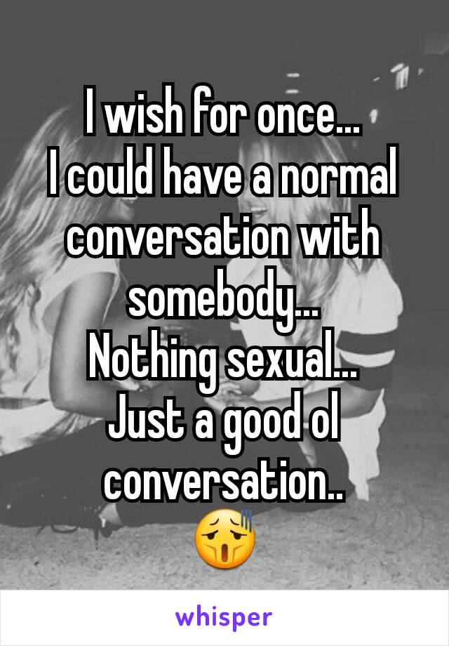 I wish for once...
I could have a normal conversation with somebody...
Nothing sexual...
Just a good ol conversation..
😫