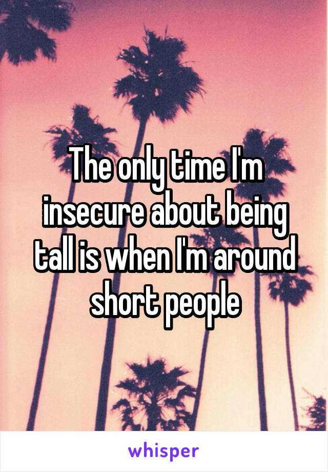 The only time I'm insecure about being tall is when I'm around short people