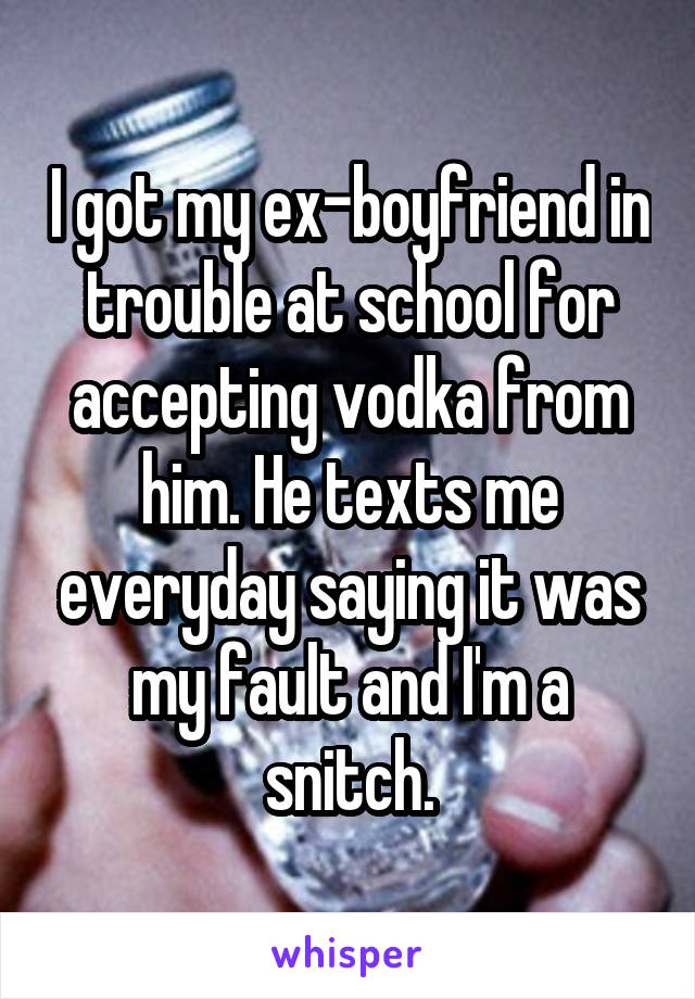 I got my ex-boyfriend in trouble at school for accepting vodka from him. He texts me everyday saying it was my fault and I'm a snitch.