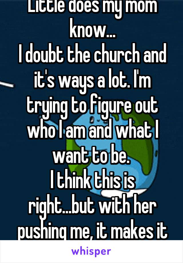 Little does my mom know...
I doubt the church and it's ways a lot. I'm trying to figure out who I am and what I want to be. 
I think this is right...but with her pushing me, it makes it worse for me