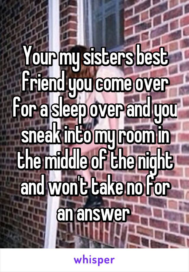 Your my sisters best friend you come over for a sleep over and you sneak into my room in the middle of the night and won't take no for an answer 