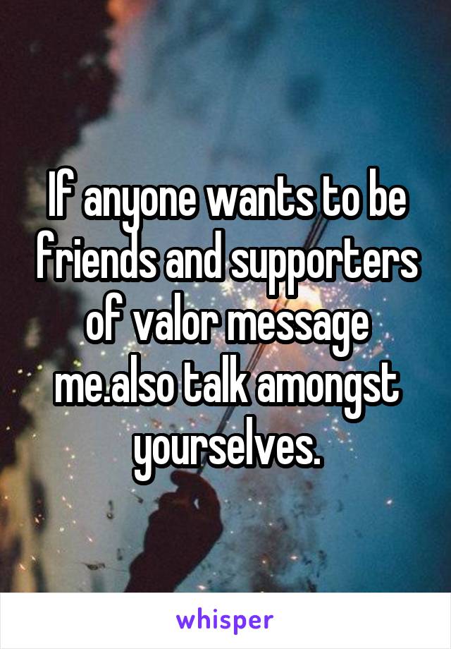 If anyone wants to be friends and supporters of valor message me.also talk amongst yourselves.