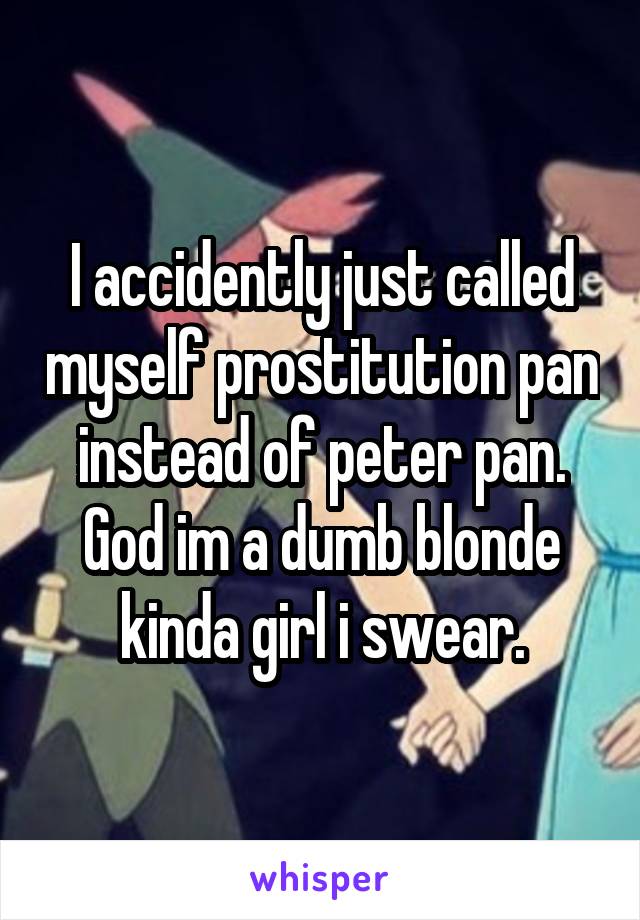 I accidently just called myself prostitution pan instead of peter pan. God im a dumb blonde kinda girl i swear.