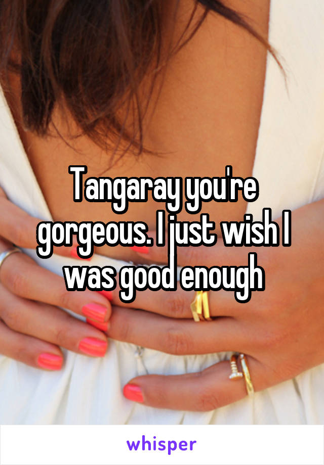 Tangaray you're gorgeous. I just wish I was good enough