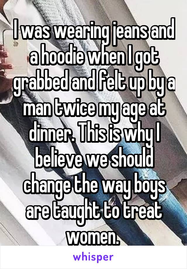 I was wearing jeans and a hoodie when I got grabbed and felt up by a man twice my age at dinner. This is why I believe we should change the way boys are taught to treat women. 