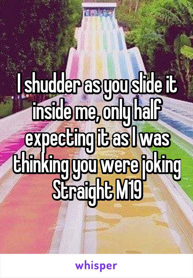 I shudder as you slide it inside me, only half expecting it as I was thinking you were joking
Straight M19