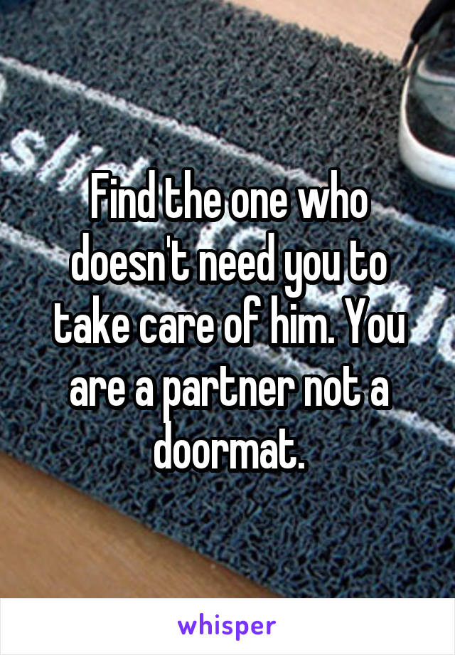 Find the one who doesn't need you to take care of him. You are a partner not a doormat.