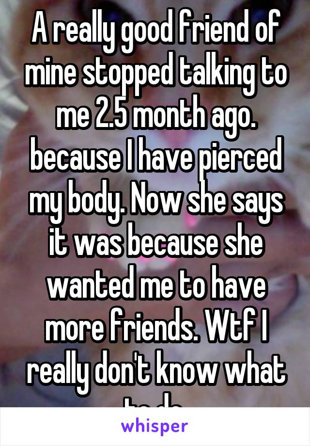 A really good friend of mine stopped talking to me 2.5 month ago. because I have pierced my body. Now she says it was because she wanted me to have more friends. Wtf I really don't know what to do 