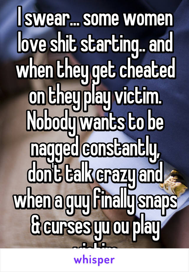I swear... some women love shit starting.. and when they get cheated on they play victim. Nobody wants to be nagged constantly, don't talk crazy and when a guy finally snaps & curses yu ou play victim