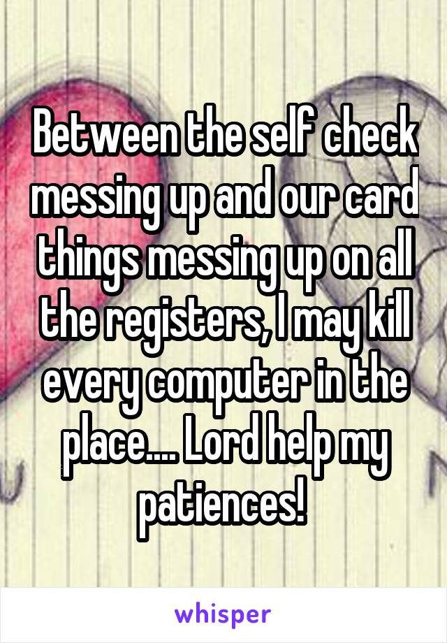 Between the self check messing up and our card things messing up on all the registers, I may kill every computer in the place.... Lord help my patiences! 