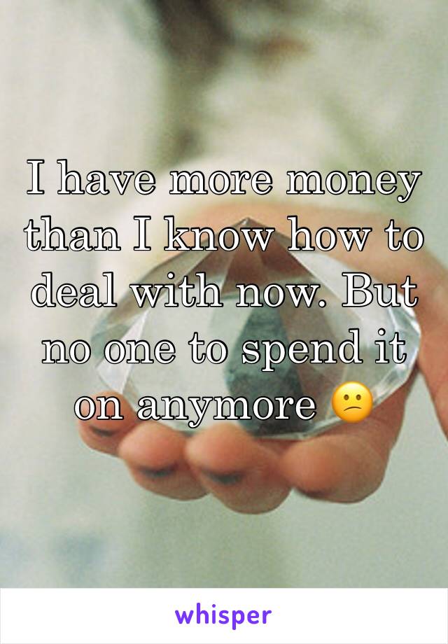 I have more money than I know how to deal with now. But no one to spend it on anymore 😕