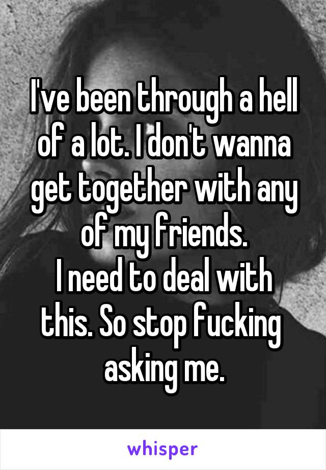 I've been through a hell of a lot. I don't wanna get together with any of my friends.
I need to deal with this. So stop fucking 
asking me.