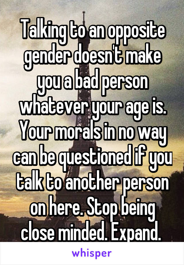 Talking to an opposite gender doesn't make you a bad person whatever your age is. Your morals in no way can be questioned if you talk to another person on here. Stop being close minded. Expand. 