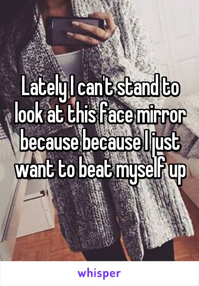 Lately I can't stand to look at this face mirror because because I just want to beat myself up 