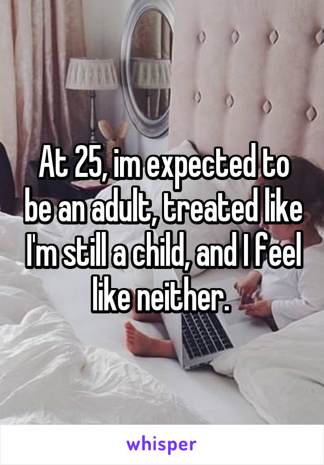 At 25, im expected to be an adult, treated like I'm still a child, and I feel like neither. 