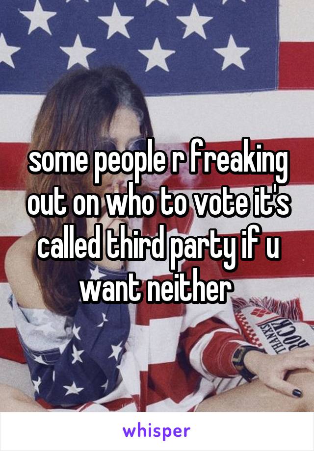 some people r freaking out on who to vote it's called third party if u want neither 