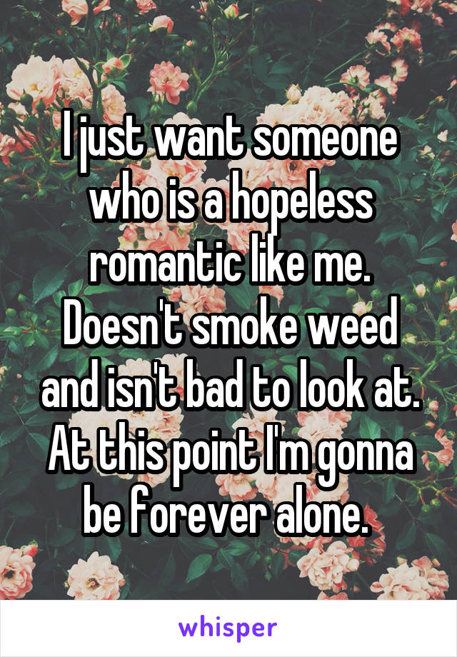 I just want someone who is a hopeless romantic like me. Doesn't smoke weed and isn't bad to look at. At this point I'm gonna be forever alone. 