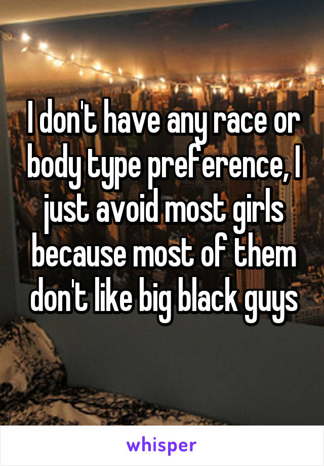 I don't have any race or body type preference, I just avoid most girls because most of them don't like big black guys
