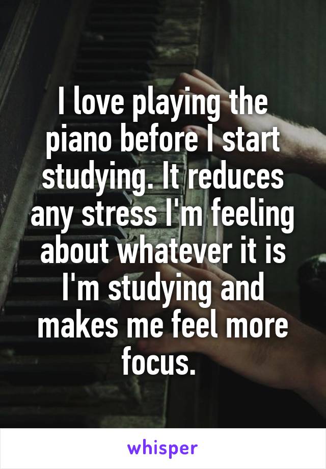 I love playing the piano before I start studying. It reduces any stress I'm feeling about whatever it is I'm studying and makes me feel more focus. 