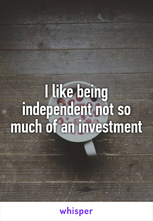 I like being independent not so much of an investment