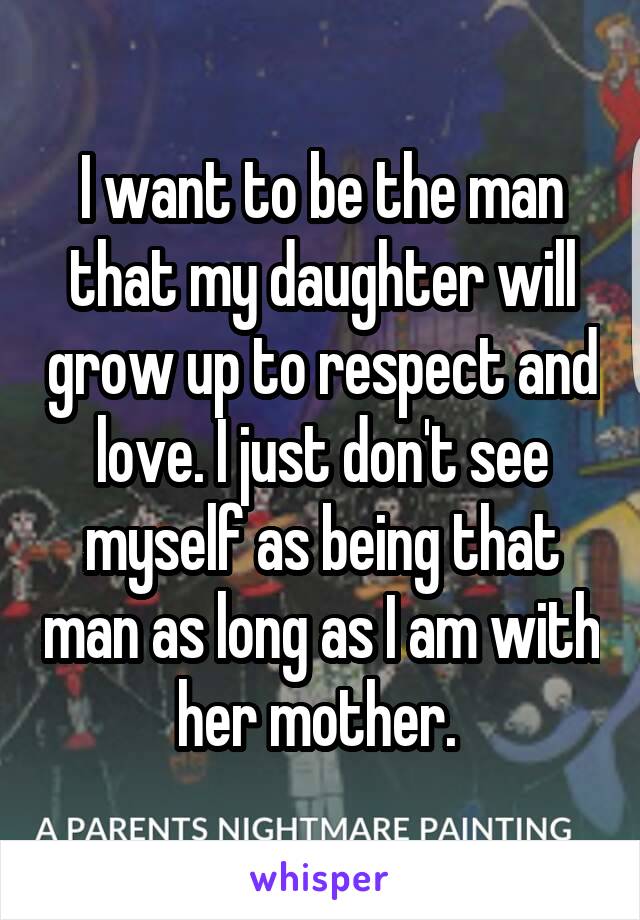 I want to be the man that my daughter will grow up to respect and love. I just don't see myself as being that man as long as I am with her mother. 