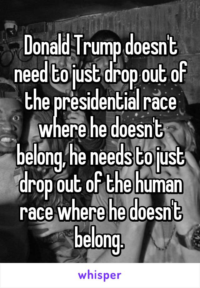 Donald Trump doesn't need to just drop out of the presidential race where he doesn't belong, he needs to just drop out of the human race where he doesn't belong. 